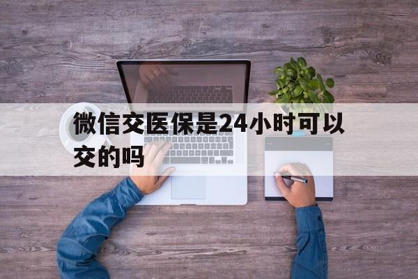 慈溪最新微信交医保是24小时可以交的吗方法分析(最方便真实的慈溪微信上交医保多久到账方法)